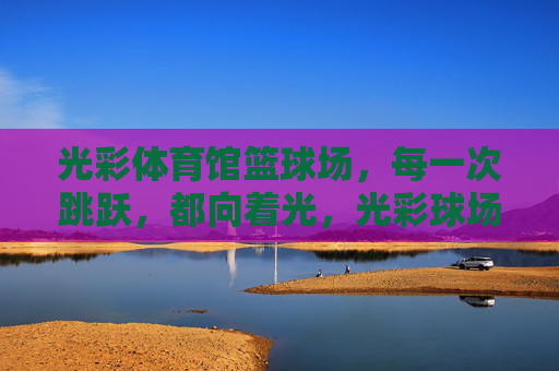 光彩体育馆篮球场，每一次跳跃，都向着光，光彩球场，跳跃向光