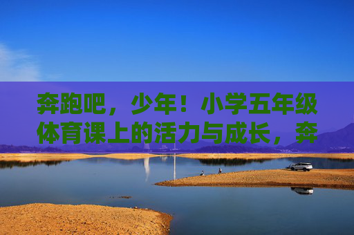 奔跑吧,少年!小学五年级体育课上的活力与成长,奔跑吧,少年!五年级体育课的活力成长 奔跑吧,少年!小学五年级体育课上的活力与成长,奔跑吧,少年!五年级体育课的活力成长