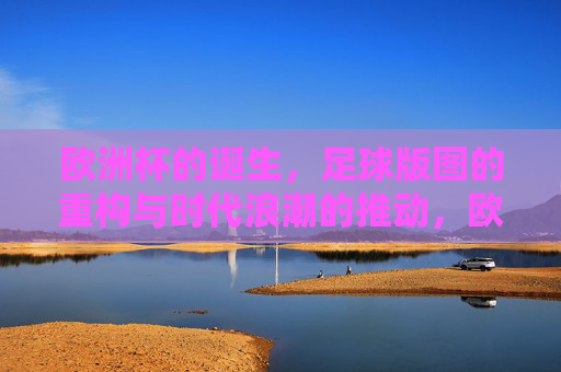 欧洲杯的诞生,足球版图的重构与时代浪潮的推动,欧洲杯诞生,足球版图重构的时代浪潮 欧洲杯的诞生,足球版图的重构与时代浪潮的推动,欧洲杯诞生,足球版图重构的时代浪潮