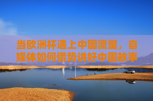 当欧洲杯遇上中国流量,自媒体如何借势讲好中国故事?欧洲杯流量搭台,自媒体唱戏讲好中国故事 当欧洲杯遇上中国流量,自媒体如何借势讲好中国故事?欧洲杯流量搭台,自媒体唱戏讲好中国故事