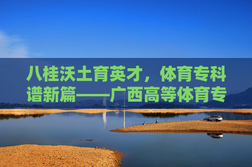 八桂沃土育英才,体育专科谱新篇——广西高等体育专科发展之路,八桂体育专科育英才谱新篇 八桂沃土育英才,体育专科谱新篇——广西高等体育专科发展之路,八桂体育专科育英才谱新篇