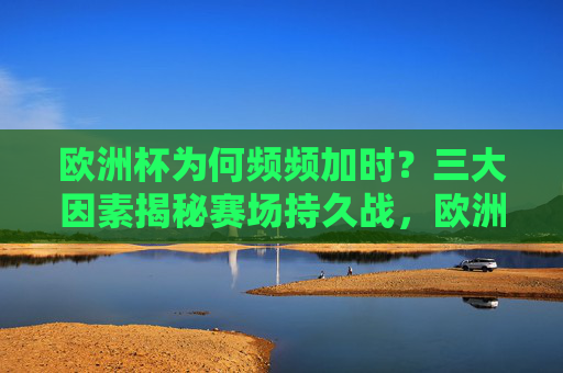 欧洲杯为何频频加时？三大因素揭秘赛场持久战，欧洲杯加时频发，三大因素揭秘赛场持久战