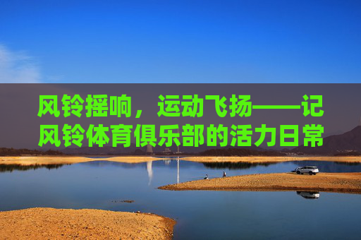 风铃摇响，运动飞扬——记风铃体育俱乐部的活力日常，风铃摇响，运动飞扬——风铃体育俱乐部的活力日常