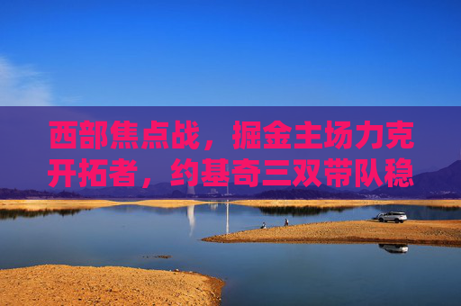 西部焦点战,掘金主场力克开拓者,约基奇三双带队稳居西部前三,约基奇三双率掘金主场力克开拓者稳居西部前三 西部焦点战,掘金主场力克开拓者,约基奇三双带队稳居西部前三,约基奇三双率掘金主场力克开拓者稳居西部前三