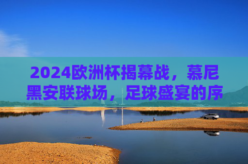 2024欧洲杯揭幕战,慕尼黑安联球场,足球盛宴的序章,2024欧洲杯揭幕战,慕尼黑安联球场启幕足球盛宴 2024欧洲杯揭幕战,慕尼黑安联球场,足球盛宴的序章,2024欧洲杯揭幕战,慕尼黑安联球场启幕足球盛宴