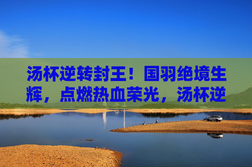 汤杯逆转封王！国羽绝境生辉，点燃热血荣光，汤杯逆转封王！国羽荣光加冕
