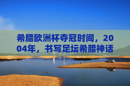 希腊欧洲杯夺冠时间,2004年,书写足坛希腊神话 希腊欧洲杯夺冠时间,2004年,书写足坛希腊神话