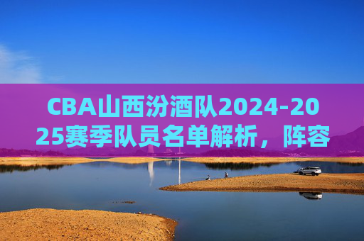 CBA山西汾酒队2024-2025赛季队员名单解析,阵容深度与战术展望 CBA山西汾酒队2024-2025赛季队员名单解析,阵容深度与战术展望