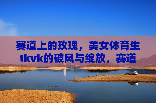 赛道上的玫瑰，美女体育生tkvk的破风与绽放，赛道玫瑰tkvk，破风绽放