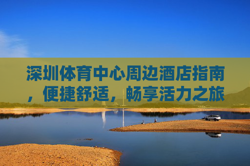 深圳体育中心周边酒店指南，便捷舒适，畅享活力之旅，深圳体育中心周边酒店，便捷舒适，畅享活力之旅