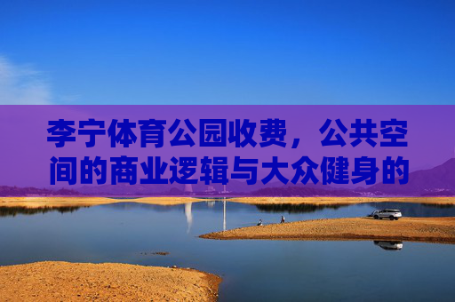 李宁体育公园收费,公共空间的商业逻辑与大众健身的平衡之道,李宁体育公园收费,公共空间商业逻辑与大众健身的平衡之道 李宁体育公园收费,公共空间的商业逻辑与大众健身的平衡之道,李宁体育公园收费,公共空间商业逻辑与大众健身的平衡之道