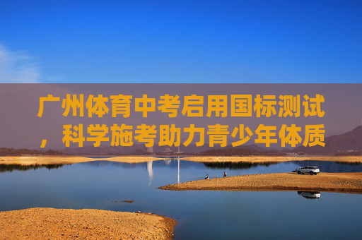 广州体育中考启用国标测试,科学施考助力青少年体质健康,广州体育中考启用国标测试 科学施考护航青少年体质健康 广州体育中考启用国标测试,科学施考助力青少年体质健康,广州体育中考启用国标测试 科学施考护航青少年体质健康