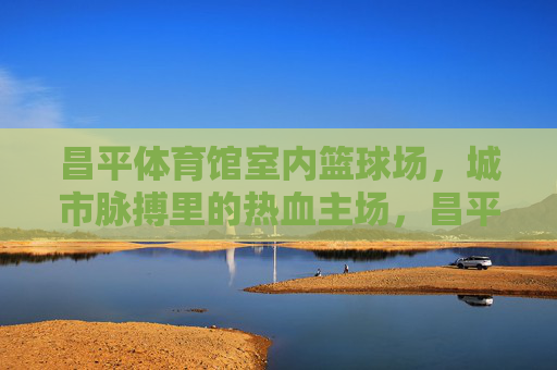 昌平体育馆室内篮球场,城市脉搏里的热血主场,昌平体育馆室内篮球场,城市脉搏里的热血主场 昌平体育馆室内篮球场,城市脉搏里的热血主场,昌平体育馆室内篮球场,城市脉搏里的热血主场
