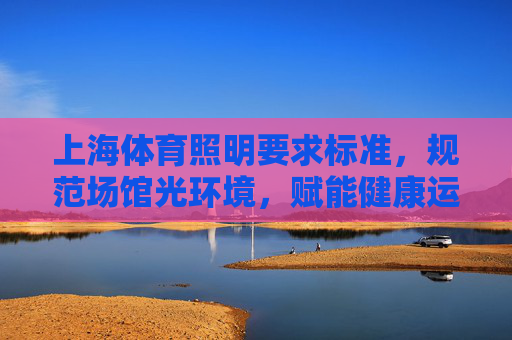 上海体育照明要求标准,规范场馆光环境,赋能健康运动生态,上海体育照明标准,规范场馆光环境,赋能健康运动生态 上海体育照明要求标准,规范场馆光环境,赋能健康运动生态,上海体育照明标准,规范场馆光环境,赋能健康运动生态