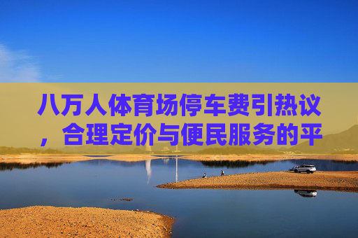 八万人体育场停车费引热议,合理定价与便民服务的平衡之道,八万人体育场停车费引热议,合理定价与便民服务的平衡之道 八万人体育场停车费引热议,合理定价与便民服务的平衡之道,八万人体育场停车费引热议,合理定价与便民服务的平衡之道