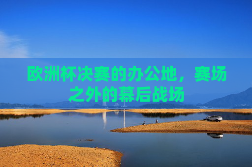 欧洲杯决赛的办公地,赛场之外的幕后战场 欧洲杯决赛的办公地,赛场之外的幕后战场