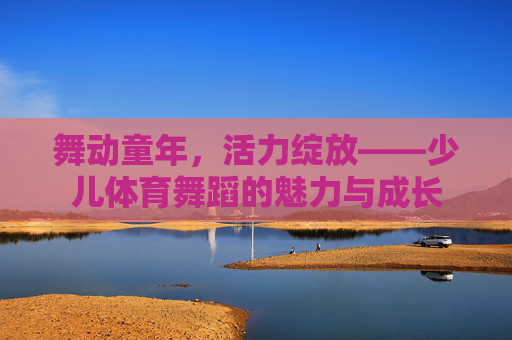 舞动童年,活力绽放——少儿体育舞蹈的魅力与成长 舞动童年,活力绽放——少儿体育舞蹈的魅力与成长