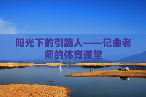 阳光下的引路人——记曲老师的体育课堂 阳光下的引路人——记曲老师的体育课堂