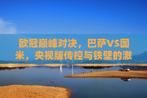 欧冠巅峰对决，巴萨VS国米，央视版传控与铁壁的激情碰撞