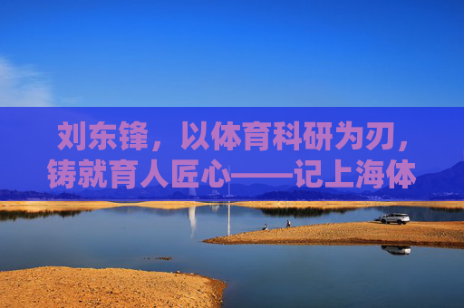 刘东锋,以体育科研为刃,铸就育人匠心——记上海体育学院教授刘东锋,体育科研铸匠心,记上海体育学院教授刘东锋 刘东锋,以体育科研为刃,铸就育人匠心——记上海体育学院教授刘东锋,体育科研铸匠心,记上海体育学院教授刘东锋