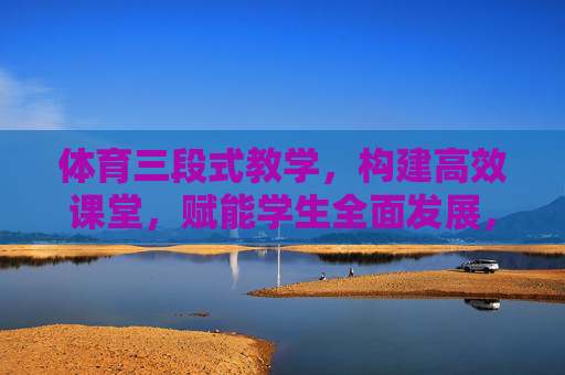 体育三段式教学,构建高效课堂,赋能学生全面发展,体育三段式教学,构建高效课堂,赋能学生全面发展 体育三段式教学,构建高效课堂,赋能学生全面发展,体育三段式教学,构建高效课堂,赋能学生全面发展