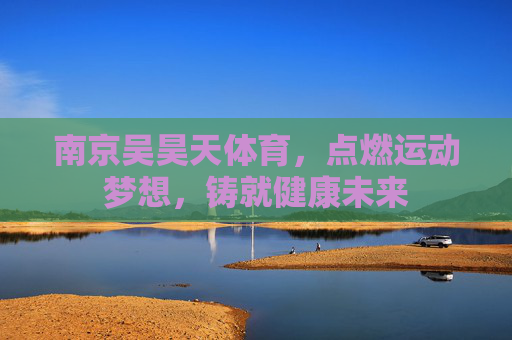 南京吴昊天体育,点燃运动梦想,铸就健康未来 南京吴昊天体育,点燃运动梦想,铸就健康未来