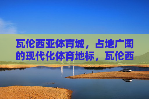 瓦伦西亚体育城,占地广阔的现代化体育地标,瓦伦西亚体育城,占地广阔的现代化体育地标 瓦伦西亚体育城,占地广阔的现代化体育地标,瓦伦西亚体育城,占地广阔的现代化体育地标