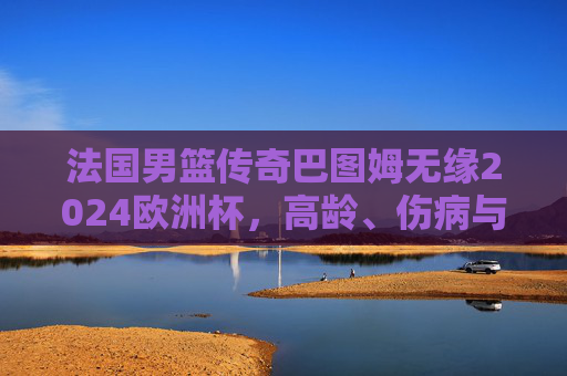 法国男篮传奇巴图姆无缘2024欧洲杯，高龄、伤病与战术变革下的时代告别？法国传奇巴图姆无缘2024欧洲杯，高龄伤病与战术变革下的时代告别