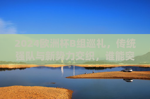 2024欧洲杯B组巡礼,传统强队与新势力交织,谁能突围死亡之组?2024欧洲杯B组,传统强队与新势力交织,谁能突围死亡之组? 2024欧洲杯B组巡礼,传统强队与新势力交织,谁能突围死亡之组?2024欧洲杯B组,传统强队与新势力交织,谁能突围死亡之组?