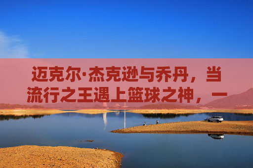 迈克尔·杰克逊与乔丹,当流行之王遇上篮球之神,一个时代的文化双星,流行之王与篮球之神,一个时代的文化双星 迈克尔·杰克逊与乔丹,当流行之王遇上篮球之神,一个时代的文化双星,流行之王与篮球之神,一个时代的文化双星