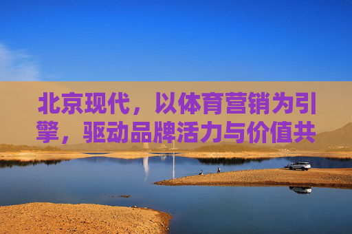 北京现代,以体育营销为引擎,驱动品牌活力与价值共鸣,北京现代,体育营销引擎驱动品牌活力与价值共鸣 北京现代,以体育营销为引擎,驱动品牌活力与价值共鸣,北京现代,体育营销引擎驱动品牌活力与价值共鸣