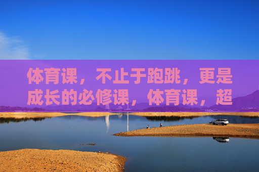 体育课，不止于跑跳，更是成长的必修课，体育课，超越跑跳的成长必修课