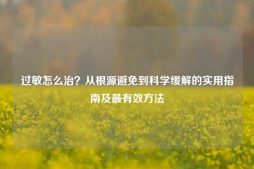 过敏怎么治?从根源避免到科学缓解的实用指南及最有效