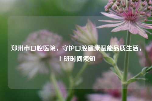 郑州市口腔医院,守护口腔健康赋能品质生活,上班时间须知