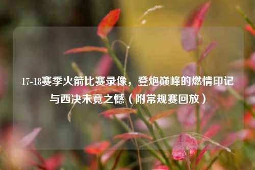 17-18赛季火箭比赛录像,登炮巅峰的燃情印记与西决未竟之憾(附常规赛回放)