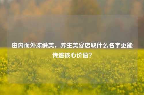 由内而外冻龄美,养生美容店取什么名字更能传递核心价值?