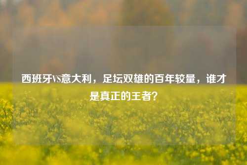 西班牙VS意大利,足坛双雄的百年较量,谁才是真正的王者?