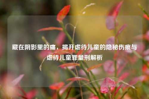 藏在阴影里的痛,揭开虐待儿童的隐秘伤痕与虐待儿童罪量刑解析