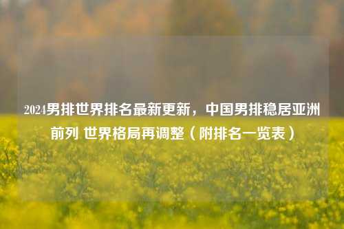 2024男排世界排名最新更新,中国男排稳居亚洲前列 世界格局再调整(附排名一览表)