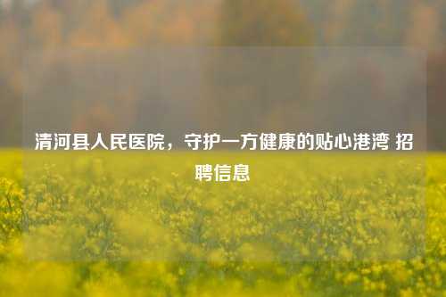 清河县人民医院,守护一方健康的贴心港湾 信息
