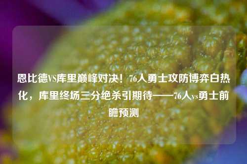 恩比德VS库里巅峰对决!76人勇士攻防博弈白热化,库里终场三分绝杀引期待——76人vs勇士前瞻预测