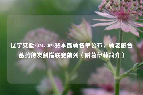 辽宁女篮2024-2025赛季最新名单公布,新老融合蓄势待发剑指联赛前列(附葛伊菲简介)