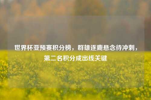 世界杯亚预赛积分榜,群雄逐鹿悬念待冲刺,第二名积分成出线关键