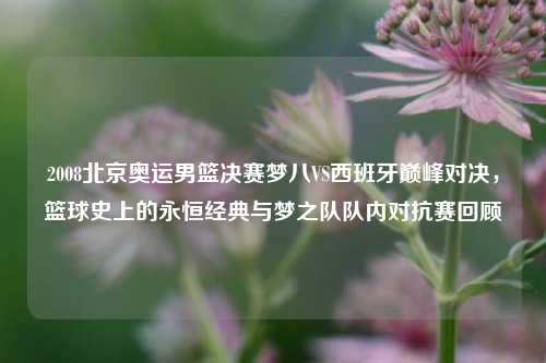 2008北京奥运男篮决赛梦八VS西班牙巅峰对决,篮球史上的永恒经典与梦之队队内对抗赛回顾