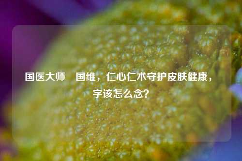 国医大师禤国维,仁心仁术守护皮肤健康,禤字该怎么念?