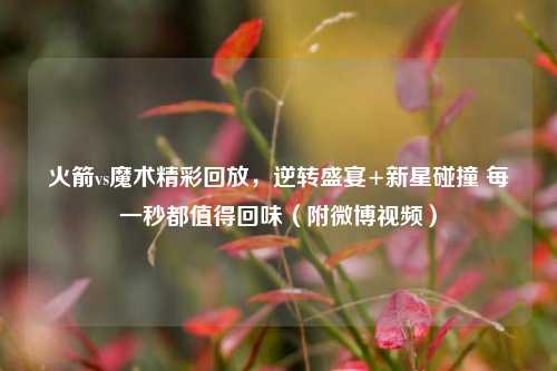 火箭vs魔术精彩回放,逆转盛宴+新星碰撞 每一秒都值得回味(附微博视频)