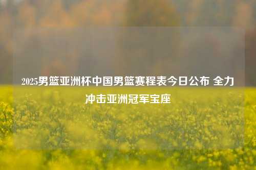 2025男篮亚洲杯中国男篮赛程表今日公布 全力冲击亚洲冠军宝座