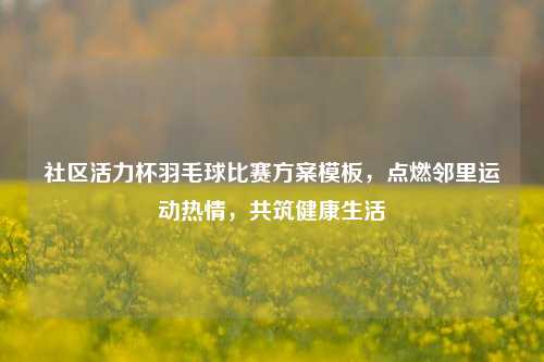 社区活力杯羽毛球比赛方案模板,点燃邻里运动热情,共筑健康生活
