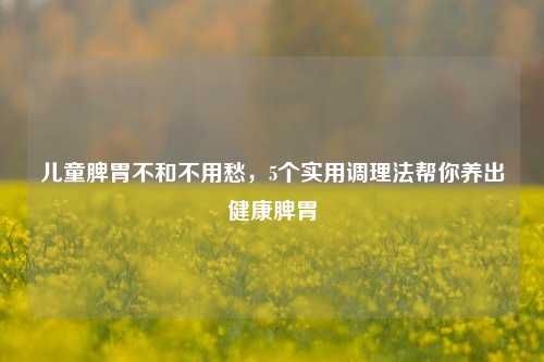 儿童脾胃不和不用愁,5个实用调理法帮你养出健康脾胃