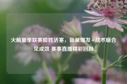 火箭夏季联赛险胜活塞,新星爆发+战术磨合见成效 赛事直播精彩回顾
